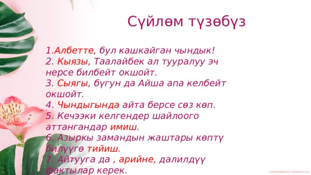 Сүйлөм түзөбүз 1 .Албетте, бул кашкайган чындык! 2. Кыязы , Таалайбек ал тууралуу эч нерсе билбейт окшойт. 3. Сыягы , бүгун да Айша апа келбейт окшойт. 4. Чындыгында айта берсе сөз көп. 5. Кечээки келгендер шайлоого аттангандар имиш. 6. Азыркы замандын жаштары көптү билүүгө тийиш. 7. Айтууга да , арийне, далилдүү фактылар керек. 