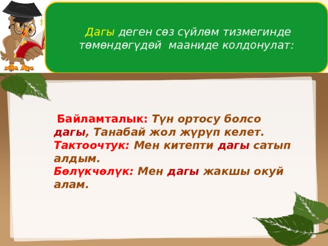  Дагы деген сөз сүйлөм тизмегинде төмөндөгүдөй мааниде колдонулат:  Байламталык:  Түн ортосу болсо дагы , Танабай жол жүрүп келет. Тактоочтук: Мен китепти дагы сатып алдым. Бөлүкчөлүк: Мен дагы жакшы окуй алам.  