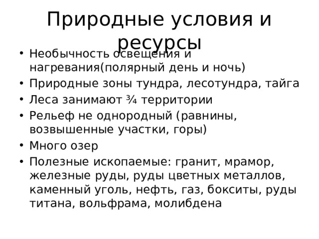 Природные условия и ресурсы Необычность освещения и нагревания(полярный день и ночь) Природные зоны тундра, лесотундра, тайга Леса занимают ¾ территории Рельеф не однородный (равнины, возвышенные участки, горы) Много озер Полезные ископаемые: гранит, мрамор, железные руды, руды цветных металлов, каменный уголь, нефть, газ, бокситы, руды титана, вольфрама, молибдена 