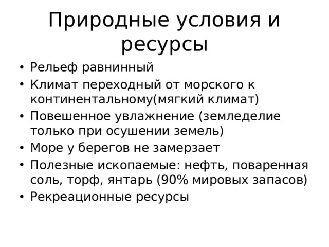 Природные условия и ресурсы Рельеф равнинный Климат переходный от морского к континентальному(мягкий климат) Повешенное увлажнение (земледелие только при осушении земель) Море у берегов не замерзает Полезные ископаемые: нефть, поваренная соль, торф, янтарь (90% мировых запасов) Рекреационные ресурсы 