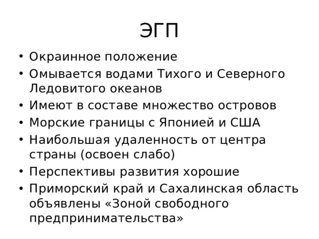 ЭГП Окраинное положение Омывается водами Тихого и Северного Ледовитого океанов Имеют в составе множество островов Морские границы с Японией и США Наибольшая удаленность от центра страны (освоен слабо) Перспективы развития хорошие Приморский край и Сахалинская область объявлены «Зоной свободного предпринимательства» 