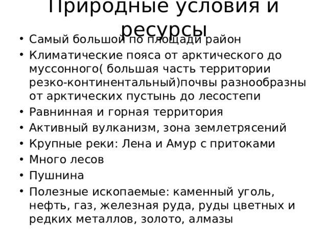 Природные условия и ресурсы Самый большой по площади район Климатические пояса от арктического до муссонного( большая часть территории резко-континентальный)почвы разнообразны от арктических пустынь до лесостепи Равнинная и горная территория Активный вулканизм, зона землетрясений Крупные реки: Лена и Амур с притоками Много лесов Пушнина Полезные ископаемые: каменный уголь, нефть, газ, железная руда, руды цветных и редких металлов, золото, алмазы 