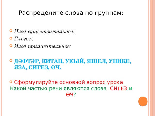 Распределите слова по группам:   Имя существительное: Глагол: Имя прилагательное: ДӘФТӘР, КИТАП, УКЫЙ, ЯШЕЛ, УНИКЕ, ЯЗА, СИГЕЗ, ӨЧ. Сформулируйте основной вопрос урока Какой частью речи являются слова СИГЕЗ и ӨЧ ? 