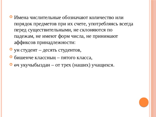 Имена числительные обозначают количество или порядок предметов при их счете, употребляясь всегда перед существительными, не склоняются по падежам, не имеют форм числа, не принимают аффиксов принадлежности: ун студент – десять студентов, бишенче классның – пятого класса, өч укучыбыздан – от трех (наших) учащихся. 