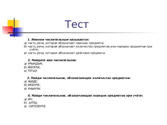  Тест  1. Именем числительным называется:  а) часть речи, которая обозначает признак предмета;  б) часть речи, которая обозначает количество предметов или порядок предметов при счёте;  в) часть речи, которая обозначает действие предмета.   2. Найдите имя числительное :  а) УРЫНДЫК;  б) ЙӨГЕРӘ;  в) ТУГЫЗ.   3. Найди числительное, обозначающее количество предметов:  а) ҖИДЕ;  б) ИКЕНЧЕ;  в) УНЫНЧЫ.   4. Найди числительное, обозначающее порядок предметов при счёте:  а) ӨЧ;  б) АЛТЫ;  в) СИГЕЗЕНЧЕ.  