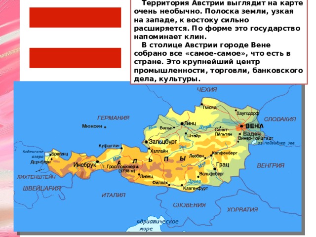 Территория Австрии выглядит на карте очень необычно. Полоска земли, узкая на западе, к востоку сильно расширяется. По форме это государство напоминает клин. В столице Австрии городе Вене собрано все «самое-самое», что есть в стране. Это крупнейший центр промышленности, торговли, банковского дела, культуры. 