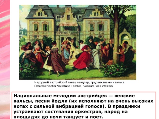 Национальные мелодии австрийцев — венские вальсы, песни йодли (их испол­няют на очень высоких нотах с сильной вибрацией голоса). В праздники устраивают состязания оркестров, народ на площадях до ночи танцует и поет. 