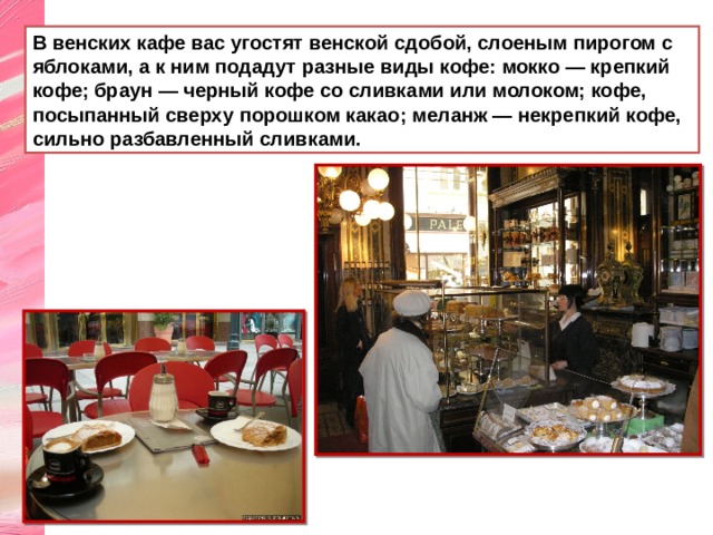 В венских кафе вас угостят венской сдобой, слоеным пирогом с яблоками, а к ним подадут разные виды кофе: мокко — крепкий кофе; браун — черный кофе со сливками или молоком; кофе, посыпанный сверху порошком какао; меланж — некрепкий кофе, сильно разбавленный сливками. 