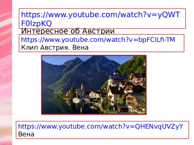 https://www.youtube.com/watch?v=yQWTF0lzpKQ Интересное об Австрии https://www.youtube.com/watch?v=bpFCILfi-TM Клип Австрия. Вена https://www.youtube.com/watch?v=QHENvqUVZyY Вена 