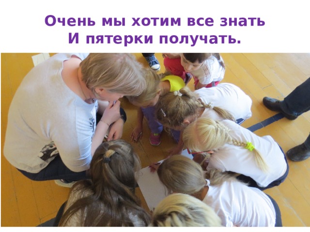 Очень мы хотим все знать  И пятерки получать. 