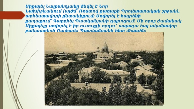 Միքայել Նալբանդյանը ծնվել է Նոր Նախիջևանում (այժմ՝ Ռոստով քաղաքի Պրոլետարական շրջան), արհեստավորի ընտանիքում։ Սովորել է հայրենի քաղաքում՝ Գաբրիել Պատկանյանի դպրոցում։ Մի որոշ ժամանակ Միքայելը սովորել է իր ուսուցչի որդու՝ ապագա հայ ականավոր բանաստեղծ Ռափայել Պատկանյանի հետ միասին։  