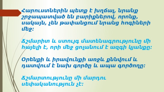 Հարուստներին պետք է խղճալ, նրանք շրջապատված են բարիքներով, որոնք, սակայն, չեն թափանցում նրանց հոգիների մեջ։   Ճշմարիտ և ստույգ մատենագրությունը մի հայելի է, որի մեջ ցոլանում է ազգի կյանքը։   Օրենքի և իրավունքի առջև քննվում և դատվում է նախ գործը և ապա գործողը։   Ճշմարտությունը մի մարդու սեփականություն չէ։ 