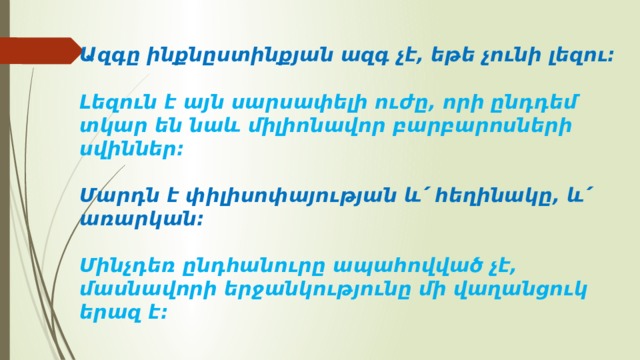 Ազգը ինքնըստինքյան ազգ չէ, եթե չունի լեզու։   Լեզուն է այն սարսափելի ուժը, որի ընդդեմ տկար են նաև միլիոնավոր բարբարոսների սվիններ։   Մարդն է փիլիսոփայության և՛ հեղինակը, և՛ առարկան։   Մինչդեռ ընդհանուրը ապահովված չէ, մասնավորի երջանկությունը մի վաղանցուկ երազ է։   