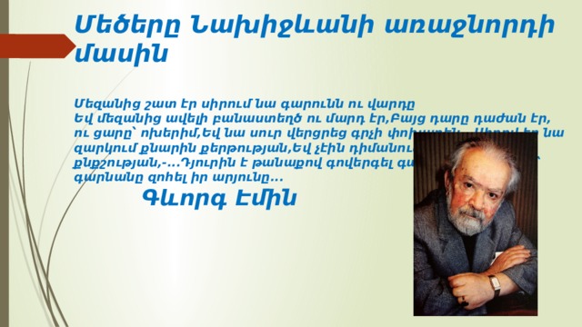 Մեծերը Նախիջևանի առաջնորդի մասին   Մեզանից շատ էր սիրում նա գարունն ու վարդը  Եվ մեզանից ավելի բանաստեղծ ու մարդ էր,Բայց դարը դաժան էր, ու ցարը՝ ոխերիմ,Եվ նա սուր վերցրեց գրչի փոխարեն...Սիրով էր նա զարկում քնարին քերթության,Եվ չէին դիմանում լարերը քնքշության,-...Դյուրին է թանաքով գովերգել գարունը,Եվ դժվար՝ գարնանը զոհել իր արյունը...   Գևորգ Էմին 