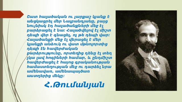 Շատ հալածական ու չարքաշ կյանք է անցկացրել մեր Նալբանդյանը, բայց նույնիսկ էդ հալածանքների մեջ էլ բարձրացել է նա։ Հալածվելով էլ միշտ դեպի վեր է գնացել, ոչ թե դեպի վար։ Հալածանքի մեջ էլ վերացել է մեր կյանքի անձուկ ու վատ մթնոլորտից դեպի էն հավերժական բարձրությունը, որտեղից դենը էլ տեղ չկա լավ հոգիների համար, և ընդմիշտ հավերժացել է հայոց գրականության համաստեղության մեջ ու դարձել նրա ամենավառ, ամենապայծառ աստղերից մեկը։  Հ.Թումանյան 