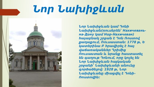 Նոր Նախիջևան Նոր Նախիջևան կամ Դոնի Նախիջևան(ռուսերեն՝ Нахичевань-на-Дону կամ Нор-Нахичеван) հայաբնակ շրջան է Դոն Ռոստով քաղաքում, Ռուսաստան։ 1778 թ, Եկատերինա Բ հրավիրել է հայ վաճառականներ Ղրիմից Ռուսաստան և նրանք հաստատել են գաղութ Դոնում, որը կոչել են Նոր Նախիջևան հայկական շրջանի՝ Նախիջևանի անունը գործածելով։ 1928 թ, Նոր Նախիջևանը միացվել է Դոնի-Ռոստովին։ 