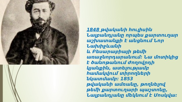 1848 թվականի հուլիսին Նալբանդյանը որպես քարտուղար աշխատանքի է անցնում Նոր Նախիջևանի և Բեսարաբիայի թեմի առաջնորդարանում։ Նա մոտիկից է ծանոթանում ժողովրդի կյանքին, ատելությամբ համակվում տիրողների նկատմամբ։ 1853 թվականի ամռանը, թողնելով թեմի քարտուղարի պաշտոնը, Նալբանդյանը մեկնում է Մոսկվա։ 