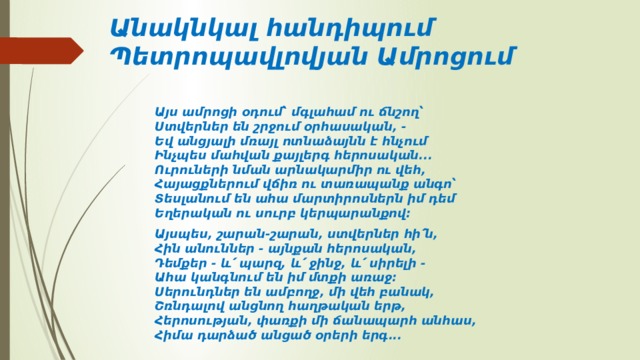Անակնկալ հանդիպում Պետրոպավլովյան Ամրոցում Այս ամրոցի օդում՝ մգլահամ ու ճնշող՝  Ստվերներ են շրջում օրհասական, -  Եվ անցյալի մռայլ ոտնաձայնն է հնչում  Ինչպես մահվան քայլերգ հերոսական...  Ուրուների նման արնակարմիր ու վեհ,   Հայացքներում վճիռ ու տառապանք անգո՝  Տեսլանում են ահա մարտիրոսներն իմ դեմ  Եղերական ու սուրբ կերպարանքով:  Այսպես, շարան-շարան, ստվերներ հի՛ն,   Հին անուններ - այնքան հերոսական,   Դեմքեր - և՛ պարզ, և՛ ջինջ, և՛ սիրելի -  Ահա կանգնում են իմ մտքի առաջ:   Սերունդներ են ամբողջ, մի վեհ բանակ,   Շռնդալով անցնող հաղթական երթ,   Հերոսության, փառքի մի ճանապարհ անհաս,   Հիմա դարձած անցած օրերի երգ... 