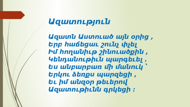 Ազատություն     Ազատն Աստուած այն օրից ,   Երբ հաճեցաւ շունչ փչել   Իմ հողանիւթ շինուածքին ,   Կենդանութիւն պարգեւել .   Ես անբարբառ մի մանուկ ՝   Երկու ձեռքս պարզեցի ,   Եւ իմ անզօր թեւերով   Ազատութիւնն գրկեցի ։    