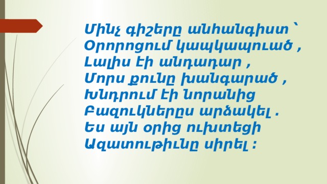 Մինչ գիշերը անհանգիստ ՝   Օրորոցում կապկապուած ,   Լալիս էի անդադար ,   Մորս քունը խանգարած ,   Խնդրում էի նորանից   Բազուկներըս արձակել .   Ես այն օրից ուխտեցի   Ազատութիւնը սիրել ։  