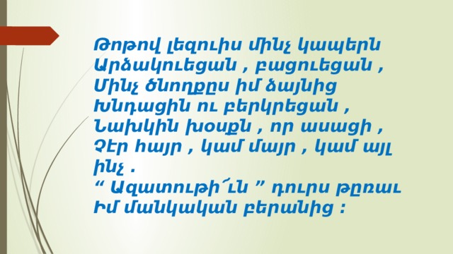 Թոթով լեզուիս մինչ կապերն   Արձակուեցան , բացուեցան ,   Մինչ ծնողքըս իմ ձայնից   Խնդացին ու բերկրեցան ,   Նախկին խօսքն , որ ասացի ,   Չէր հայր , կամ մայր , կամ այլ ինչ .   “ Ազատութի՜ւն ” դուրս թըռաւ   Իմ մանկական բերանից ։  