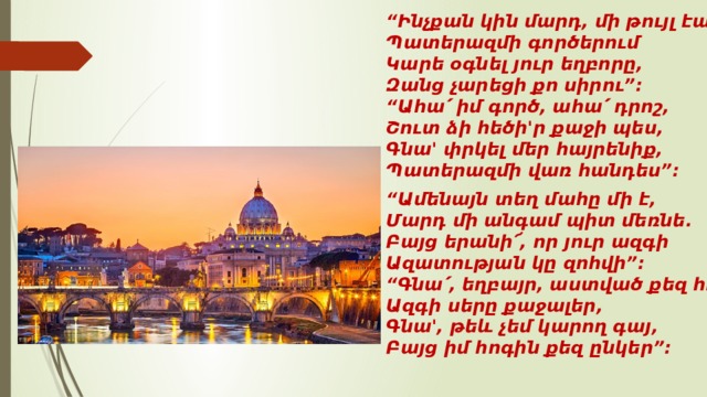 “ Ինչքան կին մարդ, մի թույլ էակ,   Պատերազմի գործերում   Կարե օգնել յուր եղբորը,   Զանց չարեցի քո սիրու”:   “Ահա՛ իմ գործ, ահա՛ դրոշ,   Շուտ ձի հեծի'ր քաջի պես,   Գնա' փրկել մեր հայրենիք,   Պատերազմի վառ հանդես”:  “ Ամենայն տեղ մահը մի է,   Մարդ մի անգամ պիտ մեռնե.   Բայց երանի՜, որ յուր ազգի   Ազատության կը զոհվի”:   “Գնա՛, եղբայր, աստված քեզ հույս,   Ազգի սերը քաջալեր,   Գնա', թեև չեմ կարող գայ,   Բայց իմ հոգին քեզ ընկեր”:  