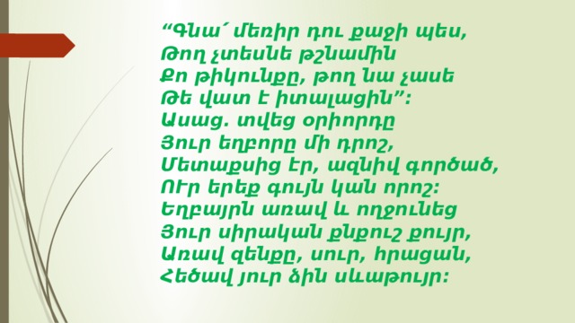 “ Գնա՛ մեռիր դու քաջի պես,   Թող չտեսնե թշնամին   Քո թիկունքը, թող նա չասե   Թե վատ է իտալացին”:   Ասաց. տվեց օրիորդը   Յուր եղբորը մի դրոշ,   Մետաքսից էր, ազնիվ գործած,   ՈՒր երեք գույն կան որոշ:   Եղբայրն առավ և ողջունեց   Յուր սիրական քնքուշ քույր,   Առավ զենքը, սուր, հրացան,   Հեծավ յուր ձին սևաթույր:  