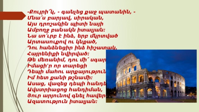 -Քույրի՜կ, - գանչեց քաջ պատանին, -   Մնա՛ս բարյավ, սիրական,   Այս դրոշակին պիտի նայի   Ամբողջ բանակն իտալյան:   Նա սո՛ւրբ է ինձ, երբ մկրտված   Արտասուքով ու կնքած,   Դու հանձնեցիր ինձ հիշատակ,   Հայրենիքի նվիրված:   Թե մեռանիմ, դու մի՛ սգար,   Իմացի'ր որ տարեցի   Դեպի մահու արքայություն   Իմ հետ քանի թշնամի:   Ասաց, վազեց դեպի հանդես   Ավստրիացոց հանդիման,   Յուր արյունով գնել հավերժ   Ազատություն իտալյան:  