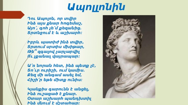 Ապոլլոնին Դու Ապոլոն, որ տվիր  Ինձ այս քնար հոգեմաշ,  Այո՛, գոհ չե՛մ քեզանից․  Տրտնջում է և աշխարհ։   Իբրև պատիժ ինձ տվիր,  Տրտում սրտիս մխիթար,  Թե՞ զգալով չարչարվիլ  Ու չքանալ վայրապար։   Ա՛ռ նորան հետ, ինձ պետք չէ,  Տո՛ւր ուրիշի, ում կամիս․  Քեզ մի անգամ ասել եմ,  Հիշի՛ր եթե միտք ունիս։   Կյանքիս գարունն է անցել,  Ինձ ուշացած է քնար․  Օտար աշխարհ պանդխտիլ  Ինձ մնում է մշտահար։ 