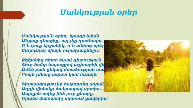 Մանկության օրեր Մանկությա՜ն օրեր, երազի նման  Անցաք գնացիք, այլ չեք դառնալու.  Ո՜հ դուք երջանիկ, ո՜հ անհոգ օրեր,  Ընդունակ միայն ուրախացնելու:   Ձեզանից հետո եկավ գիտություն  Յուր ծանր հայացքով աշխարհի վերա,  Ամեն բան ընկավ մտածության տակ,  Րոպե չմնաց ազատ կամ ունայն:   Գիտակցությունը հաջորդեց սորան.  Ազգի վիճակը ծանրացավ սրտիս...  Ապոլլոն տվեց ինձ յուր քնարը,  Որպես փարատիչ տրտում ցավերիս: 