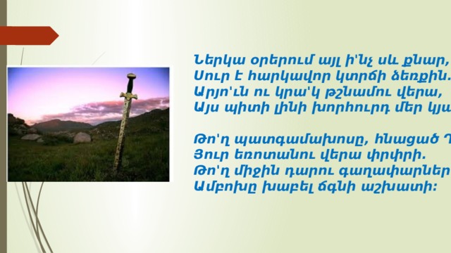Ներկա օրերում այլ ի'նչ սև քնար,  Սուր է հարկավոր կտրճի ձեռքին.  Արյո'ւն ու կրա'կ թշնամու վերա,  Այս պիտի լինի խորհուրդ մեր կյանքին:   Թո'ղ պատգամախոսը, հնացած Դելֆի,  Յուր եռոտանու վերա փրփրի.  Թո'ղ միջին դարու գաղափարներով  Ամբոխը խաբել ճգնի աշխատի: 