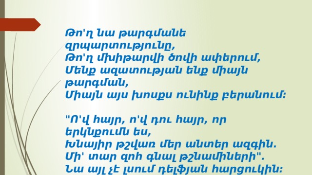 Թո'ղ նա թարգմանե զրպարտությունը,  Թո'ղ մխիթարվի ծովի ափերում,  Մենք ազատության ենք միայն թարգման,  Միայն այս խոսքս ունինք բերանում:   