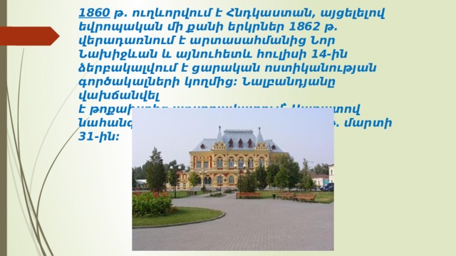 1860  թ. ուղևորվում է Հնդկաստան, այցելելով եվրոպական մի քանի երկրներ 1862 թ. վերադառնում է արտասահմանից Նոր Նախիջևան և այնուհետև հուլիսի 14-ին ձերբակալվում է ցարական ոստիկանության գործակալների կողմից։ Նալբանդյանը վախճանվել է թոքախտից աքսորավայրում՝ Սարատով նահանգի Կամիշին քաղաքում, 1866 թ. մարտի 31-ին։ 