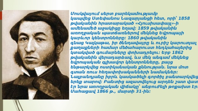 Մոսկվայում սերտ բարեկամությամբ կապվեց Ստեփանոս Նազարյանցի հետ, որի՝ 1858 թվականին հրատարակած «Հյուսիսափայլ»-ի ամենամեծ աջակիցը եղավ։ 1859 թվականին առողջական պատճառներով մեկնեց Եվրոպայի կարևոր կենտրոնները։ 1860 թվականին գնաց Կալկաթա, իր ծննդավայրը և ուրիշ կարուտյալ քաղաքների համար մեծահարուստ հնդկահայերից կտակված գումարները փոխադրելու։ Երբ 1862 թվականին վերադարձավ, ևս մեկ անգամ մեկնեց եվրոպական գլխավոր կենտրոնները, բայց ենթարկվեց ոստիկանական քննության. նրա մոտ գտան ռուս հեղափոխականների նամակներ։ Նալբանդյանը իբրև կասկածելի գործիչ բանտարկվեց երեք տարով։ Բանտից ազատվելուց արդեն շատ վատ էր նրա առողջական վիճակը՝ անբուժելի թոքախտ էր։ Մահացավ 1866 թ., մարտի 31-ին։ 