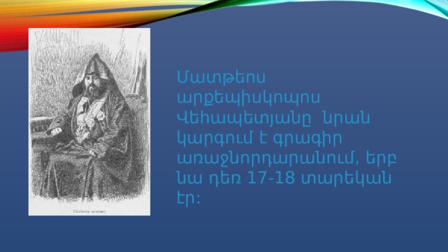 Մատթեոս արքեպիսկոպոս Վեհապետյանը նրան կարգում է գրագիր առաջնորդարանում, երբ նա դեռ 17-18 տարեկան էր: 