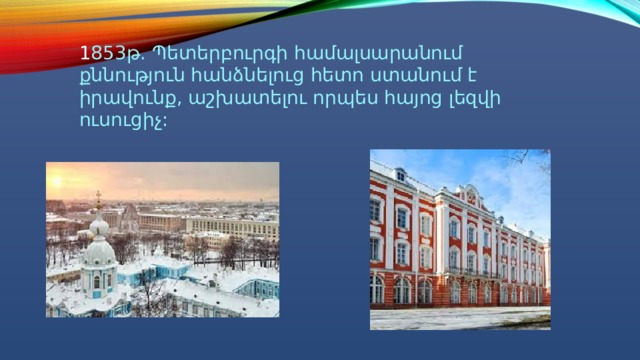 1 853թ. Պետերբուրգի համալսարանում քննություն հանձնելուց հետո ստանում է իրավունք, աշխատելու որպես հայոց լեզվի ուսուցիչ: 