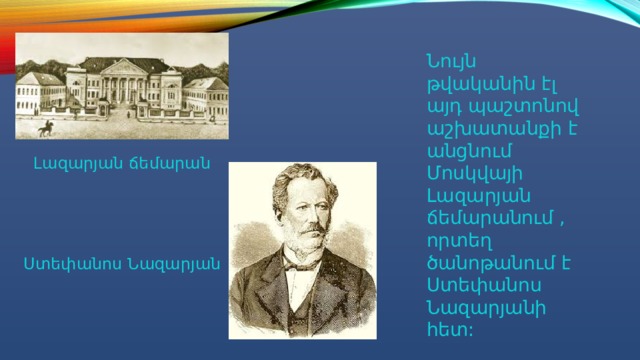 Նույն թվականին էլ այդ պաշտոնով աշխատանքի է անցնում Մոսկվայի Լազարյան ճեմարանում , որտեղ ծանոթանում է Ստեփանոս Նազարյանի հետ: Լազարյան ճեմարան Ստեփանոս Նազարյան 