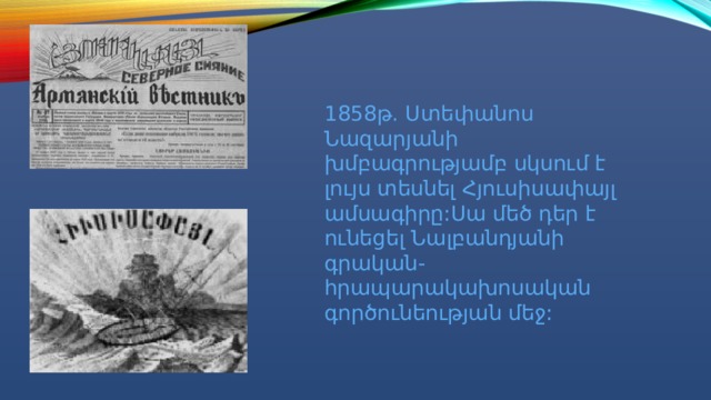 1858թ. Ստեփանոս Նազարյանի խմբագրությամբ սկսում է լույս տեսնել Հյուսիսափայլ ամսագիրը:Սա մեծ դեր է ունեցել Նալբանդյանի գրական-հրապարակախոսական գործունեության մեջ: 
