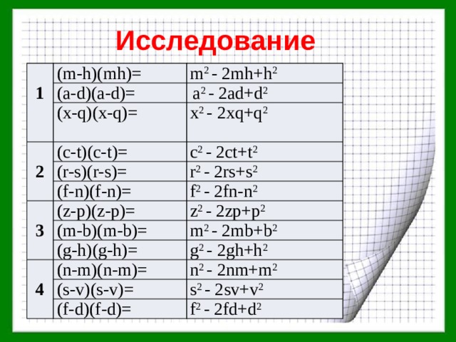 Исследование (m-h)(mh)= 1 (a-d)(a-d)= m 2 - 2mh+h 2  a 2 - 2ad+d 2 (x-q)(x-q)= x 2 - 2xq+q 2 2 (c-t)(c-t)= c 2 - 2ct+t 2 (r-s)(r-s)= r 2 - 2rs+s 2 (f-n)(f-n)= f 2 - 2fn-n 2 3 (z-p)(z-p)= z 2 - 2zp+p 2 (m-b)(m-b)= m 2 - 2mb+b 2 (g-h)(g-h)= g 2 - 2gh+h 2 4 (n-m)(n-m)= n 2 - 2nm+m 2 (s-v)(s-v)= s 2 - 2sv+v 2 (f-d)(f-d)= f 2 - 2fd+d 2 