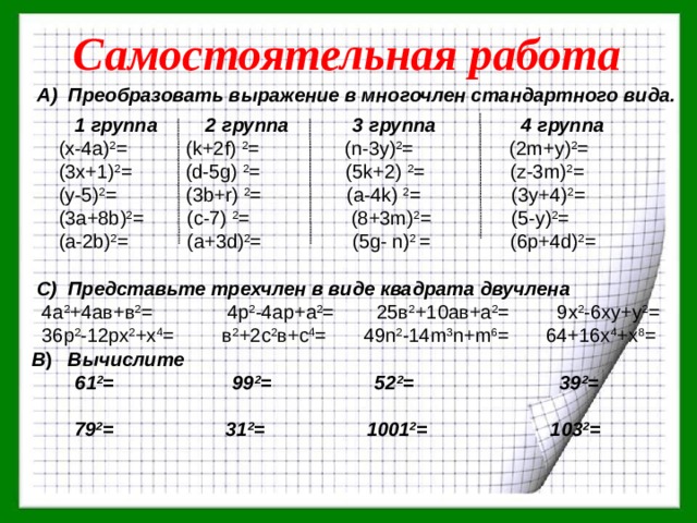 Самостоятельная работа А) Преобразовать выражение в многочлен стандартного вида.   1 группа 2 группа 3 группа 4 группа  (х-4а) 2 = (k+2f) 2 = (n-3y) 2 = (2m+y) 2 =  (3х+1) 2 = (d-5g) 2 = (5k+2) 2 = (z-3m) 2 =  (у-5) 2 = (3b+r) 2 = (a-4k) 2 = (3y+4) 2 =  (3а+8b) 2 = (c-7) 2 = (8+3m) 2 = (5-у) 2 =  (а-2b) 2 = (а+3d) 2 = (5g- n) 2 = (6p+4d) 2 = C) Представьте трехчлен в виде квадрата двучлена  4а 2 +4ав+в 2 = 4р 2 -4ар+а 2 = 25в 2 +10ав+а 2 = 9х 2 -6ху+у 2 =  36р 2 -12рх 2 +х 4 = в 2 +2с 2 в+с 4 = 49n 2 -14m 3 n+m 6 = 64+16x 4 +x 8 = В ) Вычислите  61 2 = 99 2 = 52 2 = 39 2 =  79 2 = 31 2 = 1001 2 = 103 2 = 