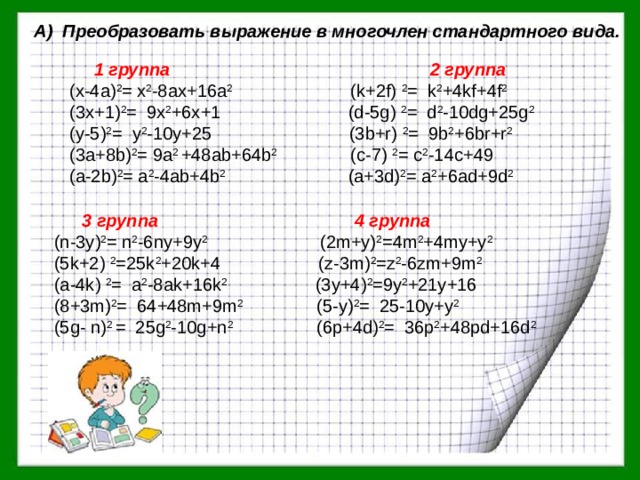 А) Преобразовать выражение в многочлен стандартного вида.   1 группа 2 группа (х-4а) 2 = х 2 -8ах+16а 2 (k+2f) 2 = k 2 +4kf+4f 2  (3х+1) 2 = 9x 2 +6x+1 (d-5g) 2 = d 2 -10dg+25g 2  (у-5) 2 = y 2 -10y+25 (3b+r) 2 = 9b 2 +6br+r 2  (3а+8b) 2 = 9a 2 +48ab+64b 2 (c-7) 2 = c 2 -14c+49 (а-2b) 2 = a 2 -4ab+4b 2 (а+3d) 2 = a 2 +6ad+9d 2   3 группа 4 группа  (n-3y) 2 = n 2 -6ny+9y 2 (2m+y) 2 =4m 2 +4my+y 2  (5k+2) 2 =25k 2 +20k+4 (z-3m) 2 =z 2 -6zm+9m 2  (a-4k) 2 = a 2 -8ak+16k 2 (3y+4) 2 =9y 2 +21y+16  (8+3m) 2 = 64+48m+9m 2 (5-у) 2 = 25-10y+y 2   (5g- n) 2 = 25g 2 -10g+n 2 (6p+4d) 2 = 36p 2 +48pd+16d 2 