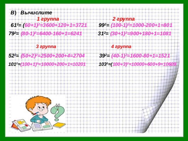 В ) Вычислите  1 группа 2 группа 61 2 = ( 60+1) 2 =3600+120+1=3721 99 2 = (100-1) 2 =1000-200+1=801  79 2 = (80-1) 2 =6400-160+1=6241 31 2 = (30+1) 2 =900+180+1=1081  3 группа 4 группа 52 2 = (50+2) 2 =2500+200+4=2704 39 2 = (40-1) 2 =1600-80+1=1521  101 2 = (100+1) 2 =10000+200+1=10201 103 2 =( 100+3) 2 =10000+600+9=10609 
