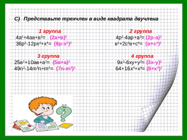 Представьте трехчлен в виде квадрата двучлена  1 группа 2 группа  4а 2 +4ав+в 2 = (2а+в) 2  4р 2 -4ар+а 2 = (2р-а) 2   36р 2 -12рх 2 +х 4 = (6р-х 2 ) 2  в 2 +2с 2 в+с 4 = (в+с 2 ) 2   3 группа 4 группа 25в 2 +10ав+а 2 = (5в+а) 2  9х 2 -6ху+у 2 = (3х-у) 2 49n 2 -14m 3 n+m 6 = (7n-m 3 ) 2  64+16x 4 +x 8 = (8+x 4 ) 2 