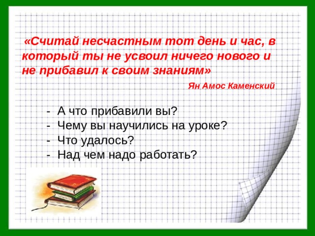  «Считай несчастным тот день и час, в который ты не усвоил ничего нового и не прибавил к своим знаниям» Ян Амос Каменский - А что прибавили вы? - Чему вы научились на уроке? - Что удалось? - Над чем надо работать? 