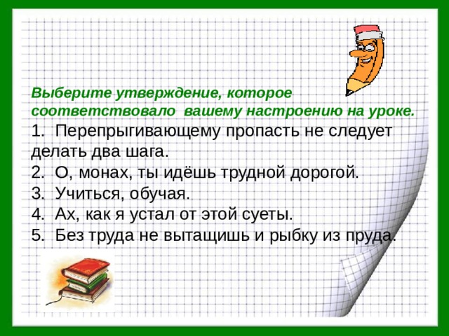 Выберите утверждение, которое соответствовало вашему настроению на уроке. 1. Перепрыгивающему пропасть не следует делать два шага. 2. О, монах, ты идёшь трудной дорогой. 3. Учиться, обучая. 4. Ах, как я устал от этой суеты. 5. Без труда не вытащишь и рыбку из пруда. 