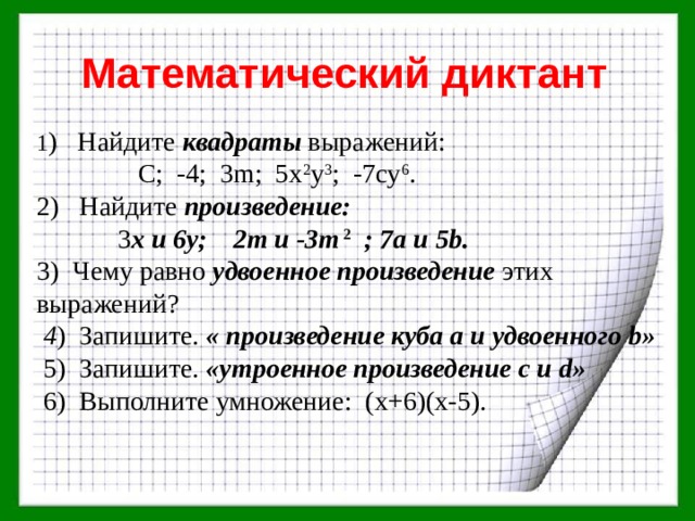 Математический диктант 1 ) Найдите квадраты выражений:  C; -4; 3m; 5x 2 y 3 ; -7cy 6 . 2) Найдите произведение:  3 x и 6у; 2m и -3m  2  ; 7a и 5b. 3) Чему равно удвоенное произведение этих выражений?  4 ) Запишите. « произведение куба а и удвоенного b»  5) Запишите. «утроенное произведение с и d»  6) Выполните умножение: (х+6)(х-5). 