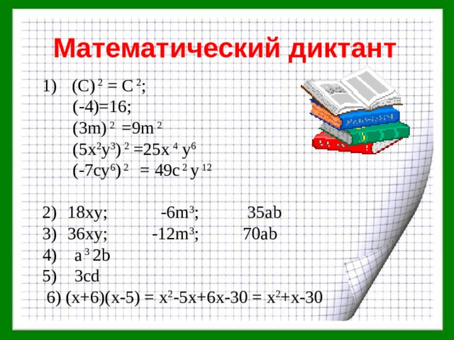 Математический диктант  (C) 2 = С 2 ;  (-4)=16;  (3m) 2 =9m 2  (5x 2 y 3 ) 2 =25x 4 y 6  (-7cy 6 ) 2 = 49c 2 y 12 18xy; -6m 3 ; 35ab 36xy; -12m 3 ; 70ab 4) a 3 2b 5) 3cd  6) (х+6)(х-5) = х 2 -5х+6х-30 = х 2 +х-30 