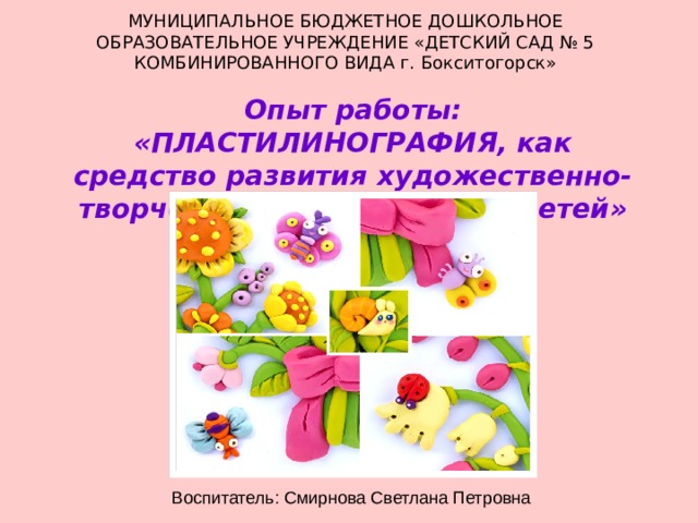 МУНИЦИПАЛЬНОЕ БЮДЖЕТНОЕ ДОШКОЛЬНОЕ ОБРАЗОВАТЕЛЬНОЕ УЧРЕЖДЕНИЕ «ДЕТСКИЙ САД № 5 КОМБИНИРОВАННОГО ВИДА г. Бокситогорск» Опыт работы: «ПЛАСТИЛИНОГРАФИЯ, как средство развития художественно-творческих способностей у детей» Воспитатель: Смирнова Светлана Петровна 