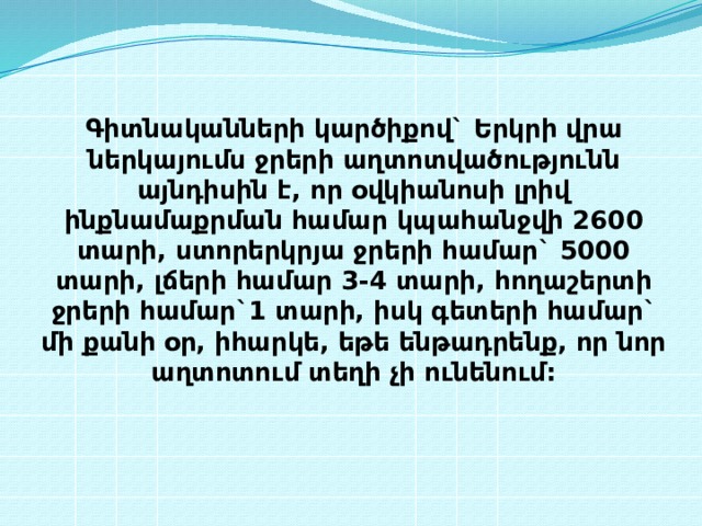 Գիտնականների կարծիքով` Երկրի վրա ներկայումս ջրերի աղտոտվածությունն այնդիսին է, որ օվկիանոսի լրիվ ինքնամաքրման համար կպահանջվի 2600 տարի, ստորերկրյա ջրերի համար` 5000 տարի, լճերի համար 3-4 տարի, հողաշերտի ջրերի համար`1 տարի, իսկ գետերի համար` մի քանի օր, իհարկե, եթե ենթադրենք, որ նոր աղտոտում տեղի չի ունենում: 