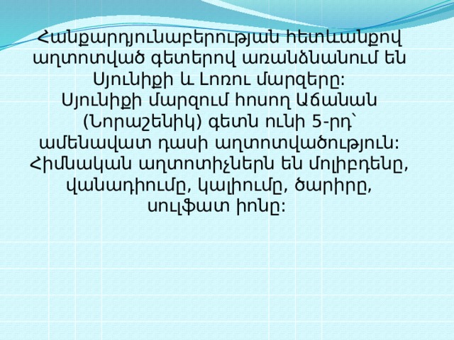 Հանքարդյունաբերության հետևանքով աղտոտված գետերով առանձնանում են Սյունիքի և Լոռու մարզերը:  Սյունիքի մարզում հոսող Աճանան (Նորաշենիկ) գետն ունի 5-րդ՝ ամենավատ դասի աղտոտվածություն: Հիմնական աղտոտիչներն են մոլիբդենը, վանադիումը, կալիումը, ծարիրը, սուլֆատ իոնը:  